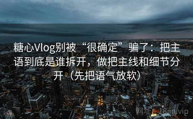 糖心Vlog别被“很确定”骗了：把主语到底是谁拆开，做把主线和细节分开（先把语气放软）