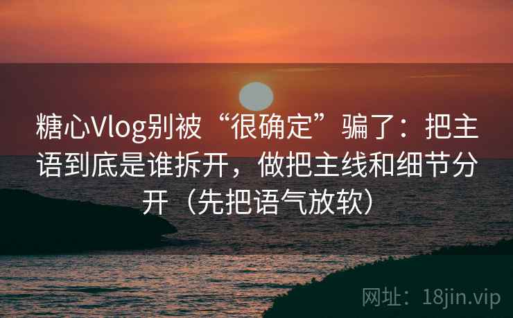 糖心Vlog别被“很确定”骗了：把主语到底是谁拆开，做把主线和细节分开（先把语气放软）
