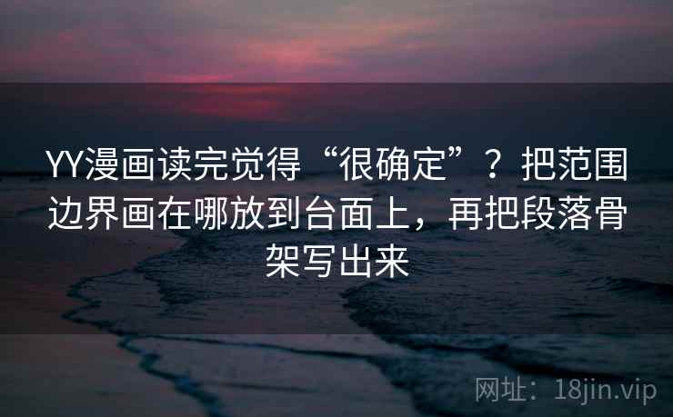 YY漫画读完觉得“很确定”？把范围边界画在哪放到台面上，再把段落骨架写出来