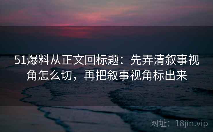 51爆料从正文回标题：先弄清叙事视角怎么切，再把叙事视角标出来