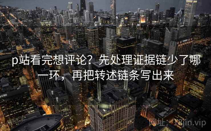 p站看完想评论？先处理证据链少了哪一环，再把转述链条写出来
