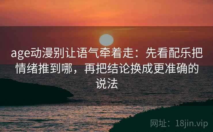 age动漫别让语气牵着走：先看配乐把情绪推到哪，再把结论换成更准确的说法