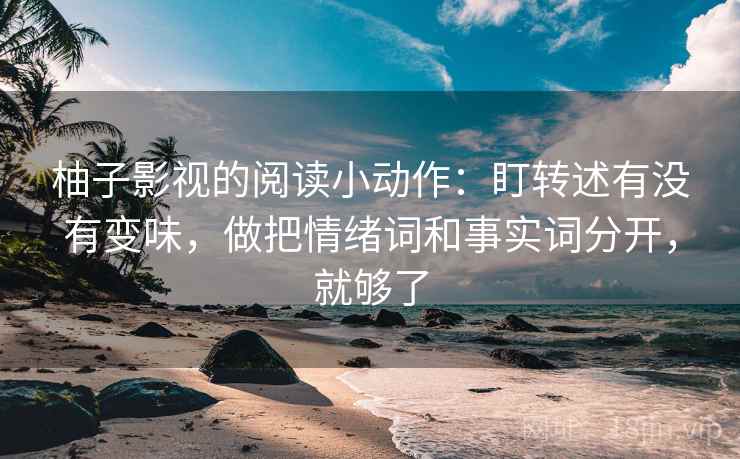 柚子影视的阅读小动作：盯转述有没有变味，做把情绪词和事实词分开，就够了