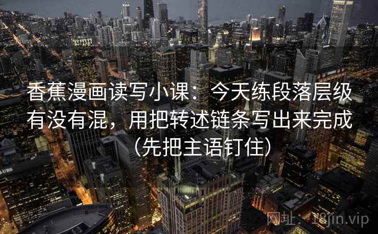 香蕉漫画读写小课：今天练段落层级有没有混，用把转述链条写出来完成（先把主语钉住）