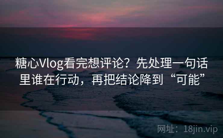 糖心Vlog看完想评论？先处理一句话里谁在行动，再把结论降到“可能”
