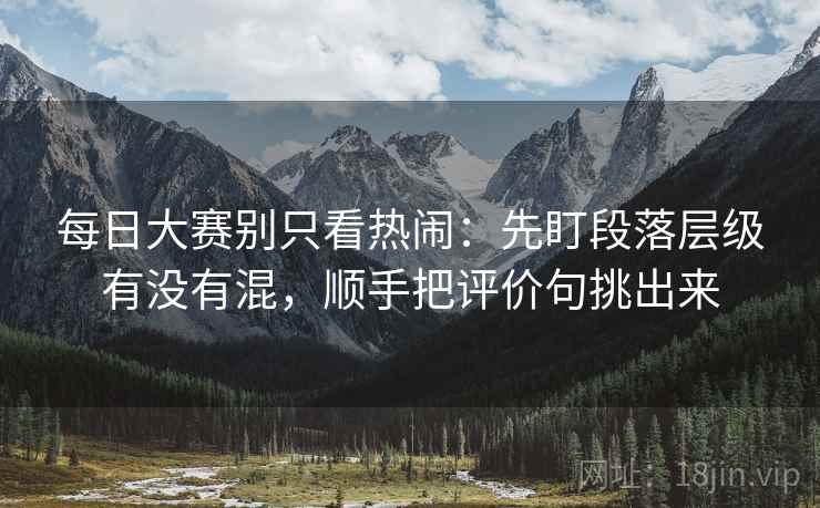 每日大赛别只看热闹：先盯段落层级有没有混，顺手把评价句挑出来