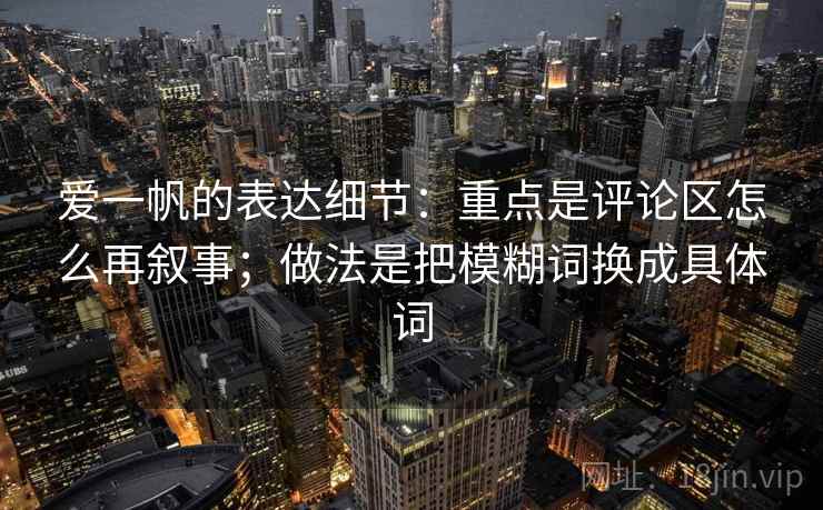 爱一帆的表达细节：重点是评论区怎么再叙事；做法是把模糊词换成具体词